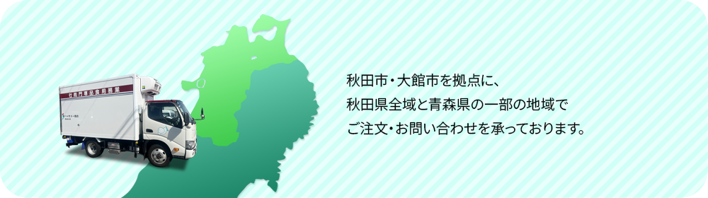 秋田市・大館市を拠点に、秋田県全域と青森県の一部の地域でご注文・お問い合わせを承っております。